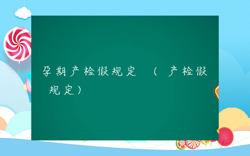 孕期产检假规定 (产检假 规定)